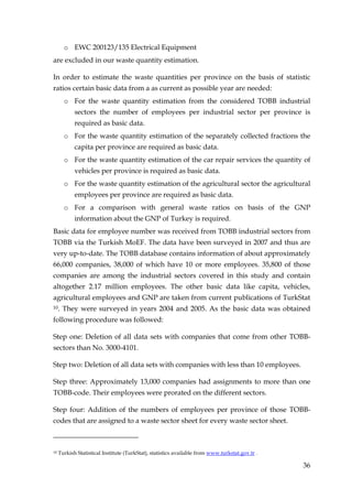 o EWC 200123/135 Electrical Equipment
are excluded in our waste quantity estimation.

In order to estimate the waste quantities per province on the basis of statistic
ratios certain basic data from a as current as possible year are needed:
       o For the waste quantity estimation from the considered TOBB industrial
            sectors the number of employees per industrial sector per province is
            required as basic data.
       o For the waste quantity estimation of the separately collected fractions the
            capita per province are required as basic data.
       o For the waste quantity estimation of the car repair services the quantity of
            vehicles per province is required as basic data.
       o For the waste quantity estimation of the agricultural sector the agricultural
            employees per province are required as basic data.
       o For a comparison with general waste ratios on basis of the GNP
            information about the GNP of Turkey is required.
Basic data for employee number was received from TOBB industrial sectors from
TOBB via the Turkish MoEF. The data have been surveyed in 2007 and thus are
very up-to-date. The TOBB database contains information of about approximately
66,000 companies, 38,000 of which have 10 or more employees. 35,800 of those
companies are among the industrial sectors covered in this study and contain
altogether 2.17 million employees. The other basic data like capita, vehicles,
agricultural employees and GNP are taken from current publications of TurkStat
10.   They were surveyed in years 2004 and 2005. As the basic data was obtained
following procedure was followed:

Step one: Deletion of all data sets with companies that come from other TOBB-
sectors than No. 3000-4101.

Step two: Deletion of all data sets with companies with less than 10 employees.

Step three: Approximately 13,000 companies had assignments to more than one
TOBB-code. Their employees were prorated on the different sectors.

Step four: Addition of the numbers of employees per province of those TOBB-
codes that are assigned to a waste sector sheet for every waste sector sheet.



10   Turkish Statistical Institute (TurkStat), statistics available from www.turkstat.gov.tr .

                                                                                                 36
 