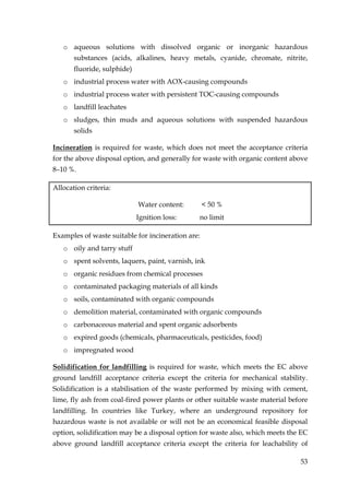 o aqueous solutions with dissolved organic or inorganic hazardous
       substances (acids, alkalines, heavy metals, cyanide, chromate, nitrite,
       fluoride, sulphide)
   o industrial process water with AOX-causing compounds
   o industrial process water with persistent TOC-causing compounds
   o landfill leachates
   o sludges, thin muds and aqueous solutions with suspended hazardous
       solids

Incineration is required for waste, which does not meet the acceptance criteria
for the above disposal option, and generally for waste with organic content above
8–10 %.

Allocation criteria:

                             Water content:        < 50 %
                             Ignition loss:    no limit

Examples of waste suitable for incineration are:
   o oily and tarry stuff
   o spent solvents, laquers, paint, varnish, ink
   o organic residues from chemical processes
   o contaminated packaging materials of all kinds
   o soils, contaminated with organic compounds
   o demolition material, contaminated with organic compounds
   o carbonaceous material and spent organic adsorbents
   o expired goods (chemicals, pharmaceuticals, pesticides, food)
   o impregnated wood

Solidification for landfilling is required for waste, which meets the EC above
ground landfill acceptance criteria except the criteria for mechanical stability.
Solidification is a stabilisation of the waste performed by mixing with cement,
lime, fly ash from coal-fired power plants or other suitable waste material before
landfilling. In countries like Turkey, where an underground repository for
hazardous waste is not available or will not be an economical feasible disposal
option, solidification may be a disposal option for waste also, which meets the EC
above ground landfill acceptance criteria except the criteria for leachability of

                                                                               53
 