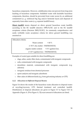 hazardous components. However, solidification does not prevent from long term
leaching of hazardous components. Solidified waste with leachable hazardous
components, therefore, should be prevented from water access by an additional
containment (e. g. reinforced big bag and/or bentonite layer) and disposed of
separately from other waste (e. g. separate landfill boxes).

Direct landfill means disposal on above ground hazardous waste landfills
according to the EC landfill directive 1999/31/EC and to the EC landfill
acceptance criteria (Decision 2003/33/EC). As commonly comprehensive and
easily verifiable waste acceptance criteria for above ground landfilling was
assumed as:

Allocation criteria:
                             Water content        < 60 %
                        (> 50 % dry matter - THOMANETZ)
                    organic matter content    < 8 % ignition loss.
                       (< 10 % ignition loss – THOMANETZ)

Examples of waste types suitable for direct landfilling are:
   o slags, ashes, sands, filter dusts, contaminated with inorganic compounds
   o soils, contaminated with inorganic compounds
   o demolition material, contaminated with inorganic compounds (e.g.
        asbestos)
   o inorganic residues from chemical processes
   o spent catalysts and inorganic adsorbents
   o filter cakes of different kinds (e.g. from galvanizing industry or CPT)

5.2.2   Allocation to Different Disposal Routes

Figure 5.6 shows the results of the hazardous waste allocation to disposal routes
of recycling/recovery,      CPT,   thermal treatment       and controlled landfill.
Distributions of disposal allocations are given in Figure 5.7 to Figure 5.10. In
Appendix (Figure A. 29 to Figure A. 32) exact amount of allocations are listed.




                                                                                  54
 