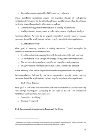 o Ban on hazardous matter like POP’s, mercury, asbestos

Waste avoidance sometimes means cost-intensive change of well-proven
production techniques. On the other hand waste avoidance can often be achieved
by simple internal organisational measures, such as
    o Lifetime prolongation by maintenance of cutting oil emulsions
    o Intelligent water management to reduce the amount of galvanic sludges

Recommendation: Advised by an expert committee*, specific waste avoidance
measures should be implemented by law, resp. by administrative regulations.

        5.3.2 Waste Recovery

Main goal of recovery practices is saving resources. Typical examples for
hazardous waste recovery measures are:
    o Secondary aluminum production with dross treatment for salt recovery
    o Co-incineration of oil sludges for energy-saving in the cement industry
    o Zinc recovery from steelwork dust by advanced thermal processes
    o TiO2-production with recovery of iron salt as a sellable by-product

Waste recovery often means higher investment for supplementary techniques.

Recommendation: Advised by an expert committee*, specific waste recovery
measures should be implemented by law, resp. by administrative regulations.

        5.3.3. Waste disposal

Main goal is to handle non-avoidable and non-recoverable hazardous waste by
“End-of-Pipe techniques”, according to the state of the art. The well-known
hazardous waste disposal measures are:
    o Controlled Landfilling
    o Thermal Treatment



5.3.4. Recommendations for hazardous waste facilities




*in Germany, the expert committees were composed of Government representatives, public authorities and
the corresponding industry – often with the involvement of external experts


                                                                                                   58
 