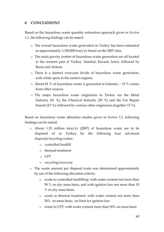 6   CONCLUSIONS

Based on the hazardous waste quantity estimation approach given in Section
5.1, the following findings can be stated:

    o The overall hazardous waste generation in Turkey has been estimated
       as approximately 1,350,000 tons/yr based on the 2007 data.
    o The main gravity centres of hazardous waste generation are all located
       in the western part of Turkey: Istanbul, Kocaeli, Izmir, followed by
       Bursa and Ankara.
    o There is a distinct west-east divide of hazardous waste generation,
       with white spots in the eastern regions.
    o About 81 % of hazardous waste is generated in Industry – 19 % comes
       from other sources.
    o The major hazardous waste originators in Turkey are the Metal
       Industry (41 %), the Chemical Industry (29 %) and the Car Repair
       branch (15 %), followed by various other originators (together 15 %).


Based on hazardous waste allocation studies given in Section 5.2, following
findings can be stated:
    o About 1.35 million tons/yr (2007) of hazardous waste are to be
       disposed    of     in   Turkey   by   the     following   four   advanced
       disposal/recycling routes:
          o controlled landfill
          o thermal treatment
          o CPT
          o recycling/recovery
    o The waste amount per disposal route was determined approximately
      by use of the following allocation criteria:
          o waste to controlled landfilling: with water content not more than
             50 % on dry mass basis, and with ignition loss not more than 10
             % on dry mass basis.
          o waste to thermal treatment: with water content not more than
             50% on mass basis; no limit for ignition loss
          o waste to CPT: with water content more than 50% on mass basis

                                                                               60
 
