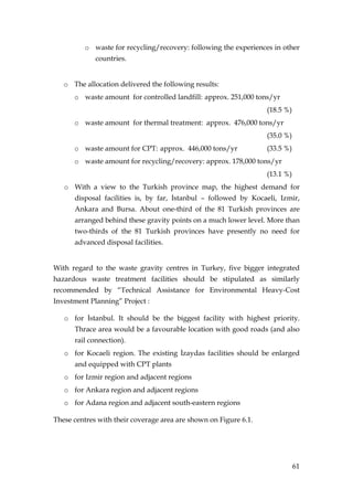 o waste for recycling/recovery: following the experiences in other
             countries.


   o The allocation delivered the following results:
      o waste amount for controlled landfill: approx. 251,000 tons/yr
                                                                  (18.5 %)
      o waste amount for thermal treatment: approx. 476,000 tons/yr
                                                                  (35.0 %)
      o waste amount for CPT: approx. 446,000 tons/yr             (33.5 %)
      o waste amount for recycling/recovery: approx. 178,000 tons/yr
                                                                  (13.1 %)
   o With a view to the Turkish province map, the highest demand for
      disposal facilities is, by far, Đstanbul – followed by Kocaeli, Izmir,
      Ankara and Bursa. About one-third of the 81 Turkish provinces are
      arranged behind these gravity points on a much lower level. More than
      two-thirds of the 81 Turkish provinces have presently no need for
      advanced disposal facilities.


With regard to the waste gravity centres in Turkey, five bigger integrated
hazardous waste treatment facilities should be stipulated as similarly
recommended by “Technical Assistance for Environmental Heavy-Cost
Investment Planning” Project :

   o for Đstanbul. It should be the biggest facility with highest priority.
      Thrace area would be a favourable location with good roads (and also
      rail connection).
   o for Kocaeli region. The existing Đzaydas facilities should be enlarged
      and equipped with CPT plants
   o for Izmir region and adjacent regions
   o for Ankara region and adjacent regions
   o for Adana region and adjacent south-eastern regions

These centres with their coverage area are shown on Figure 6.1.




                                                                             61
 