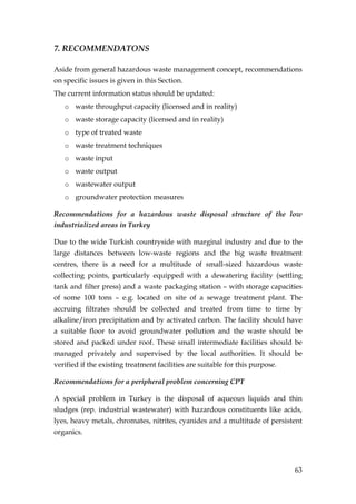 7. RECOMMENDATONS

Aside from general hazardous waste management concept, recommendations
on specific issues is given in this Section.
The current information status should be updated:
   o waste throughput capacity (licensed and in reality)
   o waste storage capacity (licensed and in reality)
   o type of treated waste
   o waste treatment techniques
   o waste input
   o waste output
   o wastewater output
   o groundwater protection measures

Recommendations for a hazardous waste disposal structure of the low
industrialized areas in Turkey

Due to the wide Turkish countryside with marginal industry and due to the
large distances between low-waste regions and the big waste treatment
centres, there is a need for a multitude of small-sized hazardous waste
collecting points, particularly equipped with a dewatering facility (settling
tank and filter press) and a waste packaging station – with storage capacities
of some 100 tons – e.g. located on site of a sewage treatment plant. The
accruing filtrates should be collected and treated from time to time by
alkaline/iron precipitation and by activated carbon. The facility should have
a suitable floor to avoid groundwater pollution and the waste should be
stored and packed under roof. These small intermediate facilities should be
managed privately and supervised by the local authorities. It should be
verified if the existing treatment facilities are suitable for this purpose.

Recommendations for a peripheral problem concerning CPT

A special problem in Turkey is the disposal of aqueous liquids and thin
sludges (rep. industrial wastewater) with hazardous constituents like acids,
lyes, heavy metals, chromates, nitrites, cyanides and a multitude of persistent
organics.




                                                                               63
 