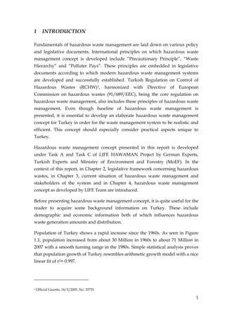 1       INTRODUCTION

Fundamentals of hazardous waste management are laid down on various policy
and legislative documents. International principles on which hazardous waste
management concept is developed include “Precautionary Principle”, “Waste
Hierarchy” and “Polluter Pays”. These principles are embedded in legislative
documents according to which modern hazardous waste management systems
are developed and successfully established. Turkish Regulation on Control of
Hazardous           Wastes       (RCHW)1,     harmonized   with   Directive   of   European
Commission on hazardous wastes (91/689/EEC), being the core regulation on
hazardous waste management, also includes these principles of hazardous waste
management. Even though baseline of hazardous waste management is
presented, it is essential to develop an elaborate hazardous waste management
concept for Turkey in order for the waste management system to be realistic and
efficient. This concept should especially consider practical aspects unique to
Turkey.

Hazardous waste management concept presented in this report is developed
under Task A and Task C of LIFE HAWAMAN Project by German Experts,
Turkish Experts and Ministry of Environment and Forestry (MoEF). In the
context of this report, in Chapter 2, legislative framework concerning hazardous
wastes, in Chapter 3, current situation of hazardous waste management and
stakeholders of the system and in Chapter 4, hazardous waste management
concept as developed by LIFE Team are introduced.

Before presenting hazardous waste management concept, it is quite useful for the
reader to acquire some background information on Turkey. These include
demographic and economic information both of which influences hazardous
waste generation amounts and distribution.

Population of Turkey shows a rapid increase since the 1960s. As seen in Figure
1.1, population increased from about 30 Million in 1960s to about 71 Million in
2007 with a smooth turning range in the 1980s. Simple statistical analysis proves
that population growth of Turkey resembles arithmetic growth model with a nice
linear fit of r2= 0.997.




1   Official Gazette, 14/3/2005, No. 25755.

                                                                                          1
 