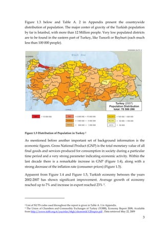Figure 1.3 below and Table A. 2 in Appendix present the countrywide
distribution of population. The major center of gravity of the Turkish population
by far is Đstanbul, with more than 12 Million people. Very low populated districts
are to be found in the eastern part of Turkey, like Tunceli or Bayburt (each much
less than 100 000 people).




Figure 1.3 Distribution of Population in Turkey 2

As mentioned before another important set of background information is the
economic figures. Gross National Product (GNP) is the total monetary value of all
final goods and services produced for consumption in society during a particular
time period and a very strong parameter indicating economic activity. Within the
last decade there is a remarkable increase in GNP (Figure 1.4), along with a
strong decrease of the inflation rate (consumer prices) (Figure 1.5).

Apparent from Figure 1.4 and Figure 1.5, Turkish economy between the years
2002-2007 has shown significant improvement. Average growth of economy
reached up to 7% and increase in export reached 23% 3.




2 List of NUTS codes used throughout the report is given in Table A. 1 in Appendix.
3 The Union of Chambers and Commodity Exchanges of Turkey (TOBB), Economy Report 2008, Available
from http://www.tobb.org.tr/yayinlar/64gk/ekonomik%20rapor.pdf , Data retrieved May 22, 2009

                                                                                              3
 