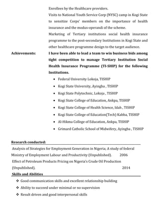 Enrollees by the Healthcare providers.
Visits to National Youth Service Corp (NYSC) camp in Kogi State
to sensitize Corps’ members on the importance of health
insurance and the modus-operandi of the scheme.
Marketing of Tertiary institutions social health insurance
programme to the post-secondary Institutions in Kogi State and
other healthcare programme design to the target audience.
Achievements: I have been able to lead a team to win business bids among
tight competition to manage Tertiary Institution Social
Health Insurance Programme (TI-SHIP) for the following
Institutions.
• Federal University Lokoja, TISHIP
• Kogi State University, Ayingba , TISHIP
• Kogi State Polytechnic, Lokoja , TISHIP
• Kogi State College of Education, Ankpa, TISHIP
• Kogi State College of Health Science, Idah , TISHIP
• Kogi State College of Education(Tech) Kabba, TISHIP
• Al-Hikma College of Education, Ankpa, TISHIP
• Grimard Catholic School of Midwifery, Ayingba , TISHIP
Research conducted:
Analysis of Strategies for Employment Generation in Nigeria; A study of federal
Ministry of Employment Labour and Productivity (Unpublished). 2006
Effect of Petroleum Products Pricing on Nigeria’s Crude Oil Production
(Unpublished). 2014
Skills and Abilities
 Good communication skills and excellent relationship building
 Ability to succeed under minimal or no supervision
 Result driven and good interpersonal skills
 