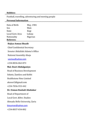 Hobbies:
Football, travelling, adventuring and meeting people
Personal Information
Data of Birth May, 1981
Sex Male
State Kogi
Local Govt. Area Lokoja
Nationality Nigerian‌‌
Referees:
Hajiya Asmau Shuaib
Chief Confidential Secretary
Senator Abdullahi Adamu’s Office
National Assembly Abuja
sasmau@yahoo.com
+234-8036-062-873
Mal. Osori Abdulganiyu
Head of Business Development
Sokoto, Zamfara and Kebbi
Healthstone Hmo Limited
akosori3@gmail.com
+234-7036-553-442
Dr. Usman Danladi Abubakar
Head of Department of
Local Govt. &Dev. Studies
Ahmadu Bello University, Zaria
biousman@yahoo.com
+234-8037-034-802
 