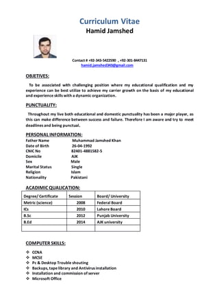 Curriculum Vitae
Hamid Jamshed
Contact # +92-343-5422590 , +92-301-8447131
hamid.jamshed343@gmail.com
OBJETIVES:
To be associated with challenging position where my educational qualification and my
experience can be best utilize to achieve my carrier growth on the basis of my educational
and experience skills with a dynamic organization.
PUNCTUALITY:
Throughout my live both educational and domestic punctuality has been a major player, as
this can make difference between success and failure. Therefore I am aware and try to meet
deadlines and being punctual.
PERSONAL INFORMATION:
Father Name Muhammad Jamshed Khan
Date of Birth 26-04-1992
CNIC No 82401-4881582-5
Domicile AJK
Sex Male
Marital Status Single
Religion Islam
Nationality Pakistani
ACADIMIC QUALICATION:
Degree/ Certificate Session Board/ University
Metric (science) 2008 Federal Board
ICs 2010 Lahore Board
B.Sc 2012 Punjab University
B.Ed 2014 AJK university
COMPUTER SKILLS:
 CCNA
 MCSE
 Pc & Desktop Trouble shouting
 Backups, tape library and Antivirus installation
 Installation and commission of server
 Microsoft Office
 