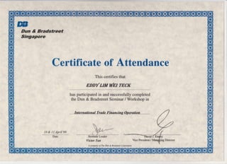 E'Dun & Bradstreet
Singapore
Certificate of Attendance
This certifies that
gppYuwWgITEGK
has participated in and successfully completed
the Dun & Bradstreet Seminar / Workshop in
Internstionsl Trade Finuncing Ooeration
10 & 11 April'99 ('rSerriinfu Leader
A company ofThe Dun & Bradsteet Corporation
Vice President /
x
ffi
*
ffi
*
ffi
#
ffi
x
#*
ffi
x
H
ilF
H
*
H
*
H
*
@(E,
*
H
*
H.T?
 
