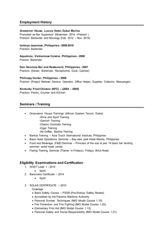 Employment History
Grosvenor House, Luxury Hotel, Dubai Marina
Promoted as Bar Supervisor (November 2014 –Present )
Position: Bartender and Mixology (Feb. 2012 – Nov. 2014)
Izakaya Japanese, Philippines - 2008-2010
Position: Bartender
Aquaknox, Vietnamese Cuisine, Philippines - 2008
Positon: Bartender
Don Henricos Bar and Restaurant, Philippines - 2007
Position: (Server, Bartender, Receptionist, Cook, Cashier)
Philicopy Center, Philippines – 2006
Position: (Project Reliever Service, Operator, Office Helper, Supplier, Collector, Messenger)
Kentucky Fried Chicken (KFC) – (2004 – 2005)
Position: Pantry, Counter and Kitchen
Seminars / Training
 Grossvenor House Trainings (African Eastern Tecom, Dubai)
-Wine and Spirit Training
-Garnish Training
-Classic Cocktails Training
-Cigar Training
-ille Coffee, Barista Training
 Barista Training – Asia Touch International Institute, Philippines
 Basic Hotel Operations Seminar – Bay view park Hotel Manila, Philippines
 Food and Beverage (F&B) Seminar – Princess of the star at pier 14 basic bar tending
seminar, world trade center.
 Flaring Training Seminar (Trainer in Fridays), Fridays, Brick Road.
Eligibility Examinations and Certification
1. WSET Level 1 - 2014
 Spirit
2. Barsmarts Certificate – 2014
 Spirit
3. SOLAS CERTIFICATE – 2010
Coverage
 Basic Safety Course – PSSR (Pre-Startup Safety Review)
 Accredited by the Panama Maritime Authority
 Personal Survival Techniques (IMO Model Course 1.19).
 Fire Prevention and Fire Fighting (IMO Model Course 1.20).
 Elementary First Aid (IMO Model Course 1.13).
 Personal Safety and Social Responsibility (IMO Model Course 1.21)
 