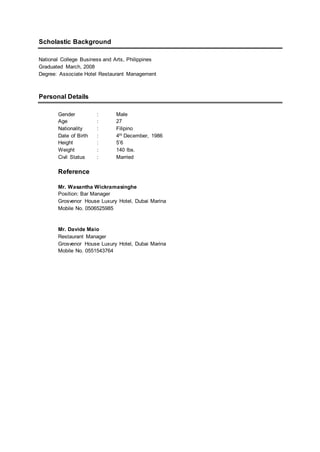 Scholastic Background
National College Business and Arts, Philippines
Graduated March, 2008
Degree: Associate Hotel Restaurant Management
Personal Details
Gender : Male
Age : 27
Nationality : Filipino
Date of Birth : 4th December, 1986
Height : 5’6
Weight : 140 lbs.
Civil Status : Married
Reference
Mr. Wasantha Wickramasinghe
Position: Bar Manager
Grosvenor House Luxury Hotel, Dubai Marina
Mobile No. 0506525985
Mr. Davide Maio
Restaurant Manager
Grosvenor House Luxury Hotel, Dubai Marina
Mobile No. 0551543764
 