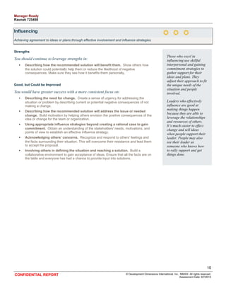 Influencing 
Achieving agreement to ideas or plans through effective involvement and influence strategies. 
Strengths 
You should continue to leverage strengths in: 
• Describing how the recommended solution will benefit them. Show others how 
the solution could potentially help them or reduce the likelihood of negative 
consequences. Make sure they see how it benefits them personally. 
Good, but Could be Improved 
You would have greater success with a more consistent focus on: 
• Describing the need for change. Create a sense of urgency for addressing the 
situation or problem by describing current or potential negative consequences of not 
making a change. 
• Describing how the recommended solution will address the issue or needed 
change. Build motivation by helping others envision the positive consequences of the 
idea or change for the team or organization. 
• Using appropriate influence strategies beyond creating a rational case to gain 
commitment. Obtain an understanding of the stakeholders' needs, motivations, and 
points of view to establish an effective influence strategy. 
• Acknowledging others’ concerns. Recognize and respond to others’ feelings and 
the facts surrounding their situation. This will overcome their resistance and lead them 
to accept the proposal. 
• Involving others in defining the situation and reaching a solution. Build a 
collaborative environment to gain acceptance of ideas. Ensure that all the facts are on 
the table and everyone has had a chance to provide input into solutions. 
Those who excel in 
influencing use skillful 
interpersonal and gaining 
commitment strategies to 
gather support for their 
ideas and plans. They 
adjust their approach to fit 
the unique needs of the 
situation and people 
involved. 
Leaders who effectively 
influence are good at 
making things happen 
because they are able to 
leverage the relationships 
and resources of others. 
It’s much easier to effect 
change and sell ideas 
when people support their 
leader. People may also 
see their leader as 
someone who knows how 
to rally support and get 
things done. 
10 
CONFIDENTIAL REPORT © Development Dimensions International, Inc., MMXIII. All rights reserved. 
Assessment Date: 6/7/2013 
Manager Ready 
Raunak 725498 
 