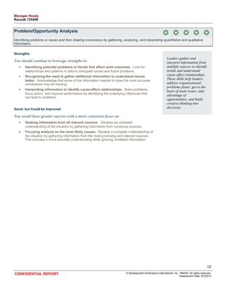Problem/Opportunity Analysis 
Identifying problems or issues and then drawing conclusions by gathering, analyzing, and interpreting quantitative and qualitative 
information. 
Strengths 
You should continue to leverage strengths in: 
• Identifying potential problems or trends that affect work outcomes. Look for 
relationships and patterns in data to anticipate issues and future problems. 
• Recognizing the need to gather additional information to understand issues 
better. Acknowledge that some of the information needed to draw the most accurate 
conclusions may be missing. 
• Interpreting information to identify cause-effect relationships. Solve problems, 
focus action, and improve performance by identifying the underlying influences that 
can lead to problems. 
Good, but Could be Improved 
You would have greater success with a more consistent focus on: 
• Seeking information from all relevant sources. Develop an unbiased 
understanding of the situation by gathering information from numerous sources. 
• Focusing analysis on the most likely causes. Develop a complete understanding of 
the situation by gathering information from the most promising and relevant sources. 
This provides a more accurate understanding while ignoring unrelated information. 
Leaders gather and 
interpret information from 
multiple sources to identify 
trends and understand 
cause-effect relationships. 
These skills help leaders 
address organizational 
problems faster, get to the 
heart of team issues, take 
advantage of 
opportunities, and build 
creative thinking into 
decisions. 
12 
CONFIDENTIAL REPORT © Development Dimensions International, Inc., MMXIII. All rights reserved. 
Assessment Date: 6/7/2013 
Manager Ready 
Raunak 725498 
 