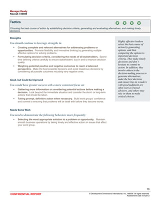 Tactics 
Choosing the best course of action by establishing decision criteria, generating and evaluating alternatives, and making timely 
decisions. 
Strengths 
You should continue to leverage strengths in: 
• Creating complete and relevant alternatives for addressing problems or 
opportunities. Promote flexibility and innovative thinking by generating multiple 
effective options for solving problems. 
• Formulating decision criteria, considering the needs of all stakeholders. Spend 
time defining criteria carefully to ensure stakeholders’ buy-in and to improve decision 
quality. 
• Weighing potential positive and negative outcomes to reach a balanced 
perspective. Make the best possible decisions and avoid disastrous decisions by 
considering all possible outcomes including very negative ones. 
Good, but Could be Improved 
You would have greater success with a more consistent focus on: 
• Gathering more information or considering potential actions before making a 
decision. Look beyond the immediate situation and consider the short- or long-term 
actions that should be taken. 
• Taking prompt, definitive action when necessary. Build work groups’ confidence 
and commit to ensuring that problems will be dealt with before they become worse. 
Needs Some Work 
You need to demonstrate the following behaviors more frequently: 
• Selecting the most appropriate solution to a problem or opportunity. Maintain 
smooth business operations by taking timely and effective action on issues that affect 
your work group. 
Highly effective leaders 
select the best course of 
action by generating 
options, and then 
comparing the options to 
important decision 
criteria. They make timely 
decisions and don’t 
hesitate to commit to 
action. In addition, they 
involve others in the 
decision making process to 
generate alternatives, 
make the best decision, 
and ensure buy-in. Leaders 
with good judgment are 
often seen as trusted 
advisors, and others may 
rely on them to make 
critical choices. 
13 
CONFIDENTIAL REPORT © Development Dimensions International, Inc., MMXIII. All rights reserved. 
Assessment Date: 6/7/2013 
Manager Ready 
Raunak 725498 
 