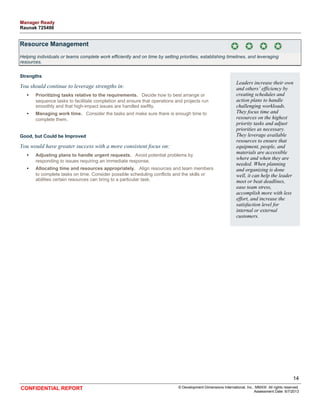 Resource Management 
Helping individuals or teams complete work efficiently and on time by setting priorities, establishing timelines, and leveraging 
resources. 
Strengths 
You should continue to leverage strengths in: 
• Prioritizing tasks relative to the requirements. Decide how to best arrange or 
sequence tasks to facilitate completion and ensure that operations and projects run 
smoothly and that high-impact issues are handled swiftly. 
• Managing work time. Consider the tasks and make sure there is enough time to 
complete them. 
Good, but Could be Improved 
You would have greater success with a more consistent focus on: 
• Adjusting plans to handle urgent requests. Avoid potential problems by 
responding to issues requiring an immediate response. 
• Allocating time and resources appropriately. Align resources and team members 
to complete tasks on time. Consider possible scheduling conflicts and the skills or 
abilities certain resources can bring to a particular task. 
Leaders increase their own 
and others’ efficiency by 
creating schedules and 
action plans to handle 
challenging workloads. 
They focus time and 
resources on the highest 
priority tasks and adjust 
priorities as necessary. 
They leverage available 
resources to ensure that 
equipment, people, and 
materials are accessible 
where and when they are 
needed. When planning 
and organizing is done 
well, it can help the leader 
meet or beat deadlines, 
ease team stress, 
accomplish more with less 
effort, and increase the 
satisfaction level for 
internal or external 
customers. 
14 
CONFIDENTIAL REPORT © Development Dimensions International, Inc., MMXIII. All rights reserved. 
Assessment Date: 6/7/2013 
Manager Ready 
Raunak 725498 
 