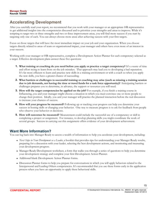 Accelerating Development 
After you carefully read your report, we recommend that you work with your manager or an appropriate HR representative 
to get additional insights into the competencies discussed and to prioritize your strengths and areas to improve. While it’s 
tempting to target two or three strengths and two or three improvement areas, you will find more success if you start by 
targeting only one of each. You can always choose more areas after achieving success with your first targets. 
Focus on those targets that will have the most immediate impact on your job and your organization. When you choose 
targets directly related to areas of team or organizational impact, your manager and others have even more of an interest in 
your success. 
Working with your manager or HR representative, complete a Development Action Planner for each competency selected as 
a target. Effective development plans answer these five questions: 
1. What training or coaching do you need before you apply or practice a target competency? It’s a waste of time 
and effort trying to learn from on-the-job mistakes. That approach may lead you to developing a bad reputation. 
It’s far more efficient to learn and practice new skills in a training environment or with a coach so when you apply 
the new skills, you have a greater chance of succeeding. 
2. What barriers or challenges to successful training or coaching may arise (such as missing a training session 
due to job demands, not having the time or travel funds for a task force opportunity)? Anticipating barriers or 
challenges prepares you to determine, in advance, the support or resources you will need. 
3. How will the target competencies be applied on the job? For example, if you finish a training course in 
Influencing, you and your manager might choose a situation in which you must convince one or more people to 
change their position. Ideally, you and your manager will practice the planned interaction before the real discussion 
to increase your chances of success. 
4. How will your progress be measured? Following up or tracking your progress can help you determine your 
success in honing skills or changing your behavior. One way to measure progress is to ask for feedback from people 
who observe your behavior or decisions. 
5. How will outcomes be measured? Measurement could include the successful use of a competency or skill in 
completing a project or assignment. For instance, to develop planning skills you might coordinate the work of 
several groups. Success in carrying out this assignment offers evidence of your development achievement. 
Want More Information? 
You can log back into Manager Ready to access a wealth of information to help you accelerate your development, including: 
• Next Steps in Your Development as a Leader, a booklet that provides tips for understanding your Manager Ready results, 
preparing for a discussion with your leader, selecting the best development actions, and monitoring and measuring 
your development progress. 
• Manager Ready Development worksheet, a form that walks you through a series of questions to help you determine 
your development strategy and complete your first Development Action Planner. 
• Additional blank Development Action Planner forms. 
• Discussion Planner forms to help you prepare for conversations in which you will apply behaviors related to the 
Interpersonal and Leading Others competencies. It’s recommended that you use these forms early in the application 
process when you have an opportunity to apply these behavioral skills. 
15 
CONFIDENTIAL REPORT © Development Dimensions International, Inc., MMXIII. All rights reserved. 
Assessment Date: 6/7/2013 
Manager Ready 
Raunak 725498 
