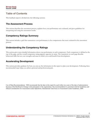 Table of Contents 
This feedback report is divided into the following sections: 
The Assessment Process 
This section describes the assessment process, explains how your performance was evaluated, and gives guidelines for 
interpreting and using the assessment results. 
Competency Ratings Summary 
This section includes a grid that summarizes your performance in the competencies that were evaluated in the assessment 
process. 
Understanding the Competency Ratings 
This section gives more detailed information about your performance in each competency. Each competency is defined at the 
top of the page, and the overall competency rating appears opposite its name. The statements on each page describe 
behavioral skills that are your strengths and areas in which you could benefit from development. 
Accelerating Development 
This section provides guidance for how you can use the information in this report to plan your development. Following these 
recommended steps helps you achieve personal and professional goals. 
Use of Data Recommendation: DDI recommends that the data in this report be used within two years of the date of administration 
because of the likelihood of change in the participant or the organization. Our recommendation is consistent with the Guidelines and 
Ethical Consideration for Assessment Center Operations, International Task Force on Assessment Center Guidelines, 2009. 
2 
CONFIDENTIAL REPORT © Development Dimensions International, Inc., MMXIII. All rights reserved. 
Assessment Date: 6/7/2013 
Manager Ready 
Raunak 725498 
 