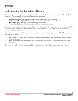 Understanding the Competency Ratings 
The next few pages of the report include descriptions of the behavior that led to your overall rating in each Manager Ready 
competency. These behaviors are classified into four levels of proficiency: 
• Strengths: Behaviors you demonstrated consistently and effectively in several situations. 
• Good, but Could be Improved: Behaviors you demonstrated effectively, but not in all situations. 
• Needs Some Work: Behaviors you did not demonstrate effectively. 
• Potential Trouble Spots: Behaviors that were ineffective or counterproductive. 
As you review each competency page, keep in mind that your overall rating for the competency is not a simple average of the 
proficiency level of each behavior. Manager Ready places a greater emphasis on those behaviors that are most critical to 
demonstrating the competency. 
If you did not complete some of the exercises in the simulation associated with a competency, one of the following notes 
may appear in the report: 
• Note: Not all the activities associated with this competency were completed. The rating is based on the responses 
that were submitted. 
• Note: Too few of the activities associated with this competency were completed to calculate a valid rating for this 
competency. 
The text in the shaded box on each page explains why the competency is critical to your success as a leader. 
5 
CONFIDENTIAL REPORT © Development Dimensions International, Inc., MMXIII. All rights reserved. 
Assessment Date: 6/7/2013 
Manager Ready 
Raunak 725498 
 