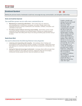 Emotional Quotient 
Meeting the personal needs of individuals to build trust, encourage two-way communication, and strengthen relationships. 
Good, but Could be Improved 
You would have greater success with a more consistent focus on: 
• Maintaining or enhancing self-esteem. Show others they are valued by 
acknowledging their contributions, successes, and skills. People need to feel 
respected and have a sense of self-worth to be motivated, confident, innovative, and 
committed to their work. 
• Providing support without removing responsibility. Build others’ sense of task 
ownership and self-confidence by providing support. Nothing can deflate people’s 
confidence faster than telling them they’re not doing something right and then doing it 
for them. 
Needs Some Work 
You need to demonstrate the following behaviors more frequently: 
• Listening and responding with empathy. Acknowledge others’ feelings and 
circumstances when they express emotion verbally or nonverbally. Letting them know 
their feelings are understood helps them feel that their perspective is being taken into 
account. 
• Asking for help and encourage involvement. Leverage others skills and gain their 
support by asking for their ideas and opinions. Asking for help and encouraging 
involvement shows people that their input and abilities are valued. 
Leaders consider and 
manage the personal needs 
that arise during an 
interaction. They 
encourage open, two-way 
communication and take 
the time to listen and 
respond to the person. 
Strong leaders consider 
others’ feelings and self-esteem 
and attempt to 
involve them in decision 
making. These skills are 
the keys to success in any 
interaction—at work or in 
personal life, face to face, 
over the phone, or in 
writing. By attending to 
personal needs, leaders 
build trust, enthusiasm, 
and momentum for what 
they are trying to 
accomplish. In addition, 
they strengthen 
relationships by showing 
people that they’re 
important and that they 
value their input. 
6 
CONFIDENTIAL REPORT © Development Dimensions International, Inc., MMXIII. All rights reserved. 
Assessment Date: 6/7/2013 
Manager Ready 
Raunak 725498 
 