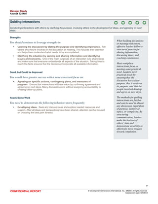 Guiding Interactions 
Conducting interactions with others by clarifying the purpose, involving others in the development of ideas, and agreeing on next 
steps. 
Strengths 
You should continue to leverage strengths in: 
• Opening the discussion by stating the purpose and identifying importance. Tell 
others why they're involved in the discussion or meeting. This focuses their attention 
and helps them understand what needs to be accomplished. 
• Clarifying the situation by seeking and sharing information and identifying 
issues and concerns. One of the main purposes of an interaction is to share ideas 
and make sure that everyone understands all aspects of the situation. Taking time to 
clarify the facts ensures that the decisions incorporate all available information. 
Good, but Could be Improved 
You would have greater success with a more consistent focus on: 
• Agreeing on specific actions, contingency plans, and measures of 
progress. Ensure that interactions will have value by confirming agreement and 
agreeing on next steps. Many discussions end without assigning accountability or 
creating follow-up plans. 
Needs Some Work 
You need to demonstrate the following behaviors more frequently: 
• Developing ideas. Seek and discuss ideas and explore needed resources and 
support. After all ideas and perspectives have been shared, attention can be focused 
on choosing the best path forward. 
When holding discussions 
or meeting with others, 
effective leaders follow a 
structured process for 
sharing information, 
discussing ideas, and 
reaching conclusions. 
Most workplace 
interactions focus on 
meeting some practical 
need. Leaders meet 
practical needs by 
ensuring that the 
discussion has a clear 
purpose, that it achieves 
its purpose, and that the 
people involved develop 
and agree on next steps. 
The methods for guiding 
interactions are flexible 
and can be used in almost 
any discussion, regardless 
of purpose, number of 
topics, or complexity. By 
structuring 
communication, leaders 
make the best use of 
others’ time and 
demonstrate an ability to 
effectively move projects 
toward completion. 
7 
CONFIDENTIAL REPORT © Development Dimensions International, Inc., MMXIII. All rights reserved. 
Assessment Date: 6/7/2013 
Manager Ready 
Raunak 725498 
 