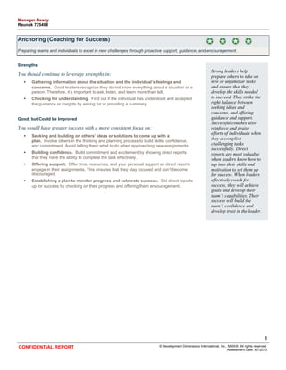 Anchoring (Coaching for Success) 
Preparing teams and individuals to excel in new challenges through proactive support, guidance, and encouragement. 
Strengths 
You should continue to leverage strengths in: 
• Gathering information about the situation and the individual’s feelings and 
concerns. Good leaders recognize they do not know everything about a situation or a 
person. Therefore, it’s important to ask, listen, and learn more than tell. 
• Checking for understanding. Find out if the individual has understood and accepted 
the guidance or insights by asking for or providing a summary. 
Good, but Could be Improved 
You would have greater success with a more consistent focus on: 
• Seeking and building on others’ ideas or solutions to come up with a 
plan. Involve others in the thinking and planning process to build skills, confidence, 
and commitment. Avoid telling them what to do when approaching new assignments. 
• Building confidence. Build commitment and excitement by showing direct reports 
that they have the ability to complete the task effectively. 
• Offering support. Offer time, resources, and your personal support as direct reports 
engage in their assignments. This ensures that they stay focused and don’t become 
discouraged. 
• Establishing a plan to monitor progress and celebrate success. Set direct reports 
up for success by checking on their progress and offering them encouragement. 
Strong leaders help 
prepare others to take on 
new or unfamiliar tasks 
and ensure that they 
develop the skills needed 
to succeed. They strike the 
right balance between 
seeking ideas and 
concerns, and offering 
guidance and support. 
Successful coaches also 
reinforce and praise 
efforts of individuals when 
they accomplish 
challenging tasks 
successfully. Direct 
reports are most valuable 
when leaders know how to 
tap into their skills and 
motivation to set them up 
for success. When leaders 
effectively coach for 
success, they will achieve 
goals and develop their 
team’s capabilities. Their 
success will build the 
team’s confidence and 
develop trust in the leader. 
8 
CONFIDENTIAL REPORT © Development Dimensions International, Inc., MMXIII. All rights reserved. 
Assessment Date: 6/7/2013 
Manager Ready 
Raunak 725498 
 
