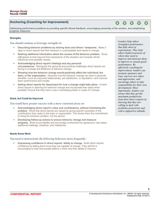 Anchoring (Coaching for Improvement) 
Addressing performance problems by providing specific factual feedback, encouraging ownership of the solution, and establishing 
progress measures. 
Strengths 
You should continue to leverage strengths in: 
• Describing behavior problems by sharing facts and others’ viewpoints. Make it 
clear to direct reports that their behavior is unacceptable and needs to change. 
• Seeking additional information about the causes of the behavior problem. Show 
willingness to look beyond first impressions of the situation and consider all the 
influences and possible causes. 
• Acknowledging direct report’s feelings and any personal 
circumstances. Recognize the personal and practical challenges direct reports are 
facing to increase the likelihood of behavior change. 
• Showing how the behavior change would positively affect the individual, the 
team, or the organization. Describe how the behavior change can lead to personal 
benefits—such as improved relationships, job satisfaction, or reputation—and improve 
team performance and morale. 
• Asking direct reports for ideas/input for how a change might take place. Involve 
direct reports in planning for behavior change and incorporate their ideas when 
possible. Ensure that they have a say in developing ideas or a plan for change. 
Good, but Could be Improved 
You would have greater success with a more consistent focus on: 
• Acknowledging direct report’s value and contributions, without minimizing the 
problem. Show that direct reports are valued by giving specific examples of the 
contributions they make to the team or organization. This shows them the commitment 
to fixing the behavior problem, not the person. 
• Developing follow-up actions to ensure behavior change and measure 
progress. Build accountability and encourage involvement by agreeing to next steps, 
additional meetings, timelines, and milestones. 
Needs Some Work 
You need to demonstrate the following behaviors more frequently: 
• Expressing confidence in direct reports’ ability to change. Build direct reports’ 
confidence by letting them know they are capable of change. They will find it 
encouraging to hear that people believe in them and their ability to improve. 
Leaders help others 
strengthen performance 
that falls short of 
expectations. They help 
others build awareness of 
where they need to 
improve and motivate them 
to improve or sustain good 
performance. By 
effectively coaching for 
improvement, leaders can 
promote openness and 
trust, uncover new ideas 
and approaches, and 
encourage others to take 
responsibility for their own 
development. Most 
importantly, leaders can 
ensure that they get the 
maximum productivity 
from their direct reports by 
showing that they are 
willing to deal with 
problems proactively and 
with a supportive attitude. 
9 
CONFIDENTIAL REPORT © Development Dimensions International, Inc., MMXIII. All rights reserved. 
Assessment Date: 6/7/2013 
Manager Ready 
Raunak 725498 
 