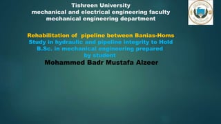 Tishreen University
mechanical and electrical engineering faculty
mechanical engineering department
Rehabilitation of pipeline between Banias-Homs
Study in hydraulic and pipeline integrity to Hold
B.Sc. in mechanical engineering prepared
by student
Mohammed Badr Mustafa Alzeer
 