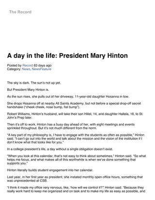 A day in the life: President Mary Hinton
Posted by Record 63 days ago
Category: News, NewsFeature
 
The sky is dark. The sun’s not up yet.
But President Mary Hinton is.
As the sun rises, she pulls out of her driveway, 11-year-old daughter Hosanna in tow.
She drops Hosanna off at nearby All Saints Academy, but not before a special drop-off secret
handshake (“cheek cheek, nose bump, fist bump”).
Robert Williams, Hinton’s husband, will take their son Hillel, 14, and daughter Hallela, 16, to St.
John’s Prep later.
Then it’s off to work. Hinton has a busy day ahead of her, with eight meetings and events
sprinkled throughout. But it’s not much different from the norm.
“A key part of my philosophy is, I have to engage with the students as often as possible,” Hinton
said. “I can’t go out into the world and talk about the mission and the vision of the institution if I
don’t know what that looks like for you.”
In a college president’s life, a day without a single obligation doesn’t exist.
“When you look at this calendar, that’s not easy to think about sometimes,” Hinton said. “So what
helps me focus, and what makes all of this worthwhile is when we’ve done something that
supports you.”
Hinton literally builds student engagement into her calendar.
Last year, in her first year as president, she instated monthly open office hours, something that
was unprecedented at CSB.
“I think it made my office very nervous, like, ‘how will we control it?’” Hinton said. “Because they
really work hard to keep me organized and on task and to make my life as easy as possible, and
The Record
 