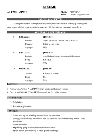 RESUME
ARIF MOHAMMAD Mobile : 9177301543
Email : mdrf9177@gmail.com
CAREER OBJECTIVE
An energetic aspirant looking for an entry level position to make an Identity by learning and
experiencing all that comes across in the day to day life by giving the most dedicated efforts.
ACADEMIC CREDENTIALS
 B.Pharmacy [2011-2014]
Institute Netaji Institute of Pharmaceutical Sciences
University Kakatiya University
Aggregate 60%
 D.Pharmacy [2008-2010]
Institute Aurabindo college of pharmaceutical sciences
Board S.B.T.E.T
Aggregate 55%
 Inter(Bi.P.C) [2005-2007]
Institute Kakatiya Jr college
Board IPE
Aggregate 76%
Experience
 Worked at APOLLO PHARMACY for 27 months as Pharmacy Trainee.
 Worked as FSO at GLENMARK Pharmaceuticals Pvt Ltd for 9 months.
Technical Skills
 MS-Office
 Internet Applications
Strengths
 Smart thinking and adapting to the different circumstances
 Strongly self motivated, enthusiastic with the ability to work independently and as a team
contributor.
 Sharp innovative.
 Organizing group events for healthcare professionals.
 Quick learner, proven ability to adopt quickly to change.
 
