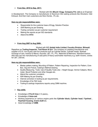  From Dec. 2010 to Sep. 2011:
Worked with M/s Bhunit Engg. Company Pvt. Ltd as an Engineer
in Development. The Company is manufacturer of Aluminum Die casting products like Shockers, Inlet
Exhaust. And their main customers are Hero Honda , ITL etc.
Here my job responsibilities were:
• Responsible for the customer base of Engg. Solution Practice
• ISIR Marking as per Drawing
• Tooling correction as per customer requirement
• Making the reports as per ISO standards
• Attend the MRM.
 From Aug 2007 to Aug 2009:
Worked with M/S Amtek India Limited, Foundry Division, Bhiwadi,
Rajasthan as Tooling Inspector, Tool Room & Q.A. The company is a leading manufacturer and
supplier of S.G. iron & grey cast iron products such as Cylinder blocks, Cylinder heads, flywheel
housings of cars, tractors to Maruti, Hyundai, L&T, ITL, PTL, Mahindra & Mahindra, Standard tractors.
Also they are into manufacturing of cast parts of heavy automobile machinery e.g. earth movers, cranes
for L&T, JCB etc.
Here my job responsibilities were:
• Master pattern making, Mounting of Pattern, Pattern Repairing, Inspection for Pattern, Core
Box, Gig and Fixture, Casting’s Method drawing.
• Quality Measuring Tools: Use of Quality Tools Like – Height Gauge, Vernior Calipers, Micro
meter, Bevel Protector and other Gauges etc.
• Attend the customer complend.
• ISIR Making As per Drawing.
• Internal correction in tooling as per requirements.
• Knowledge of 5s,7QC tools.
• Tooling & castings inspections reports using CMM machine.
. .
 Key skills
• Knowledge of Pro-E Creo (1.5 years)..
• Knowledge of Auto-cad.
• Working experience on various engine parts like Cylinder block, Cylinder head, Flywheel ,
Flywheel housing, Crank shaft etc.
• Good knowledge of CMM.
 