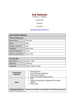 Jad Sebaaly
Miyasseh, C. Sebaaly
01/08/1985
Lebanese
76-336171
jadsebaaly-85@hotmail.com
Jad Charbel Sebaaly
Present Employment
Name of Firm ITEC SAL
Branch Zalka
Position in the Firm CNC
Profession Senior CNC
Years of Experience 9 ans
Position in the Project Senior CNC
Personal data
Date of Birth Aug 01, 1985
Nationality Lebanese
Languages Arabic, English, French
Professional
Highlights
 Oracle Hyperion
 Oracle Business Intelligence
 Oracle Data Integrator
 Oracle JD-Edwards Enterprise-One
Skills
 CNC
 Install & Configuration & Upgrade All The Above
Systems
 Oracle, SQL
Experience Record Install and Configure and Upgrade of the following projects
:
 
