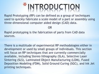 Rapid Prototyping (RP) can be defined as a group of techniques
used to quickly fabricate a scale model of a part or assembly using
three-dimensional computer aided design (CAD) data.
OR
Rapid prototyping is the fabrication of parts from CAD data
sources.
There is a multitude of experimental RP methodologies either in
development or used by small groups of individuals. This section
will focus on RP techniques that are currently commercially
available, including Stereo lithography (SLA), Selective Laser
Sintering (SLS), Laminated Object Manufacturing (LOM), Fused
Deposition Modeling (FDM), Solid Ground Curing (SGC), and Ink Jet
printing techniques.
*
 