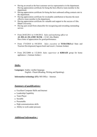  Having an award as the best customer service representative in the department.
Having appreciation certificate for being the best effective team member in the
department.
 Having appreciation certificate for being the best outbound calling contacts rate in
the department.
 Having appreciation certificate for invaluable contribution to become the most
effective team member in the department.
 Having appreciation certificate for valuable and support to the success of Abu
Dhabi University.
 Having spot award from chancellor for recognizing and rewarding outstanding
service.
 From 26022011 to 11/06/2012: Sales and marketing officer at
AL HILAL ISLAMIC BANK ( UAE Abu Dhabi)
Have letter of appreciation for good performance.
 From 1742010 to 882010: Sales executive at TURATH(Real State and
Tourism Development) lagoon hotel and resort ( Amman Jordan)
 From 2022008 to 122010: Sales supervisor at KIRIAZI group for home
appliances ( Amman Jordan )
Skills:
Languages: Arabic- mother language.
English - Fluent (Reading, Writing and Speaking).
Information technology (IT): MS Office – Internet.
Summary of qualifications:
 Excellent Computer Skills and Internet
 Leadership Capability
 Team Player
 Sociable
 Presentable
 High communications skills
 Ability to work under pressure
Additional information :
 