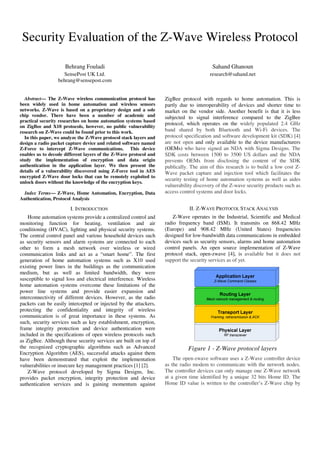 Security Evaluation of the Z-Wave Wireless Protocol
Behrang Fouladi
SensePost UK Ltd.
behrang@sensepost.com
Sahand Ghanoun
research@sahand.net
Abstract— The Z-Wave wireless communication protocol has
been widely used in home automation and wireless sensors
networks. Z-Wave is based on a proprietary design and a sole
chip vendor. There have been a number of academic and
practical security researches on home automation systems based
on ZigBee and X10 protocols, however, no public vulnerability
research on Z-Wave could be found prior to this work.
In this paper, we analyze the Z-Wave protocol stack layers and
design a radio packet capture device and related software named
Z-Force to intercept Z-Wave communications. This device
enables us to decode different layers of the Z-Wave protocol and
study the implementation of encryption and data origin
authentication in the application layer. We then present the
details of a vulnerability discovered using Z-Force tool in AES
encrypted Z-Wave door locks that can be remotely exploited to
unlock doors without the knowledge of the encryption keys.
Index Terms— Z-Wave, Home Automation, Encryption, Data
Authentication, Protocol Analysis
I. INTRODUCTION
Home automation systems provide a centralized control and
monitoring function for heating, ventilation and air
conditioning (HVAC), lighting and physical security systems.
The central control panel and various household devices such
as security sensors and alarm systems are connected to each
other to form a mesh network over wireless or wired
communication links and act as a “smart home”. The first
generation of home automation systems such as X10 used
existing power lines in the buildings as the communication
medium, but as well as limited bandwidth, they were
susceptible to signal loss and electrical interference. Wireless
home automation systems overcome these limitations of the
power line systems and provide easier expansion and
interconnectivity of different devices. However, as the radio
packets can be easily intercepted or injected by the attackers,
protecting the confidentiality and integrity of wireless
communication is of great importance in these systems. As
such, security services such as key establishment, encryption,
frame integrity protection and device authentication were
included in the specifications of open wireless protocols such
as ZigBee. Although these security services are built on top of
the recognized cryptographic algorithms such as Advanced
Encryption Algorithm (AES), successful attacks against them
have been demonstrated that exploit the implementation
vulnerabilities or insecure key management practices [1] [2].
Z-Wave protocol developed by Sigma Designs, Inc.
provides packet encryption, integrity protection and device
authentication services and is gaining momentum against
ZigBee protocol with regards to home automation. This is
partly due to interoperability of devices and shorter time to
market on the vendor side. Another benefit is that it is less
subjected to signal interference compared to the ZigBee
protocol, which operates on the widely populated 2.4 GHz
band shared by both Bluetooth and Wi-Fi devices. The
protocol specification and software development kit (SDK) [4]
are not open and only available to the device manufacturers
(OEMs) who have signed an NDA with Sigma Designs. The
SDK costs between 1500 to 3500 US dollars and the NDA
prevents OEMs from disclosing the content of the SDK
publically. The aim of this research is to build a low cost Z-
Wave packet capture and injection tool which facilitates the
security testing of home automation systems as well as aides
vulnerability discovery of the Z-wave security products such as
access control systems and door locks.
II. Z-WAVE PROTOCOL STACK ANALYSIS
Z-Wave operates in the Industrial, Scientific and Medical
radio frequency band (ISM). It transmits on 868.42 MHz
(Europe) and 908.42 MHz (United States) frequencies
designed for low-bandwidth data communications in embedded
devices such as security sensors, alarms and home automation
control panels. An open source implementation of Z-Wave
protocol stack, open-zwave [4], is available but it does not
support the security services as of yet.
Figure 1 - Z-Wave protocol layers
The open-zwave software uses a Z-Wave controller device
as the radio modem to communicate with the network nodes.
The controller devices can only manage one Z-Wave network
at a given time identified by a unique 32 bits Home ID. The
Home ID value is written to the controller’s Z-Wave chip by
 