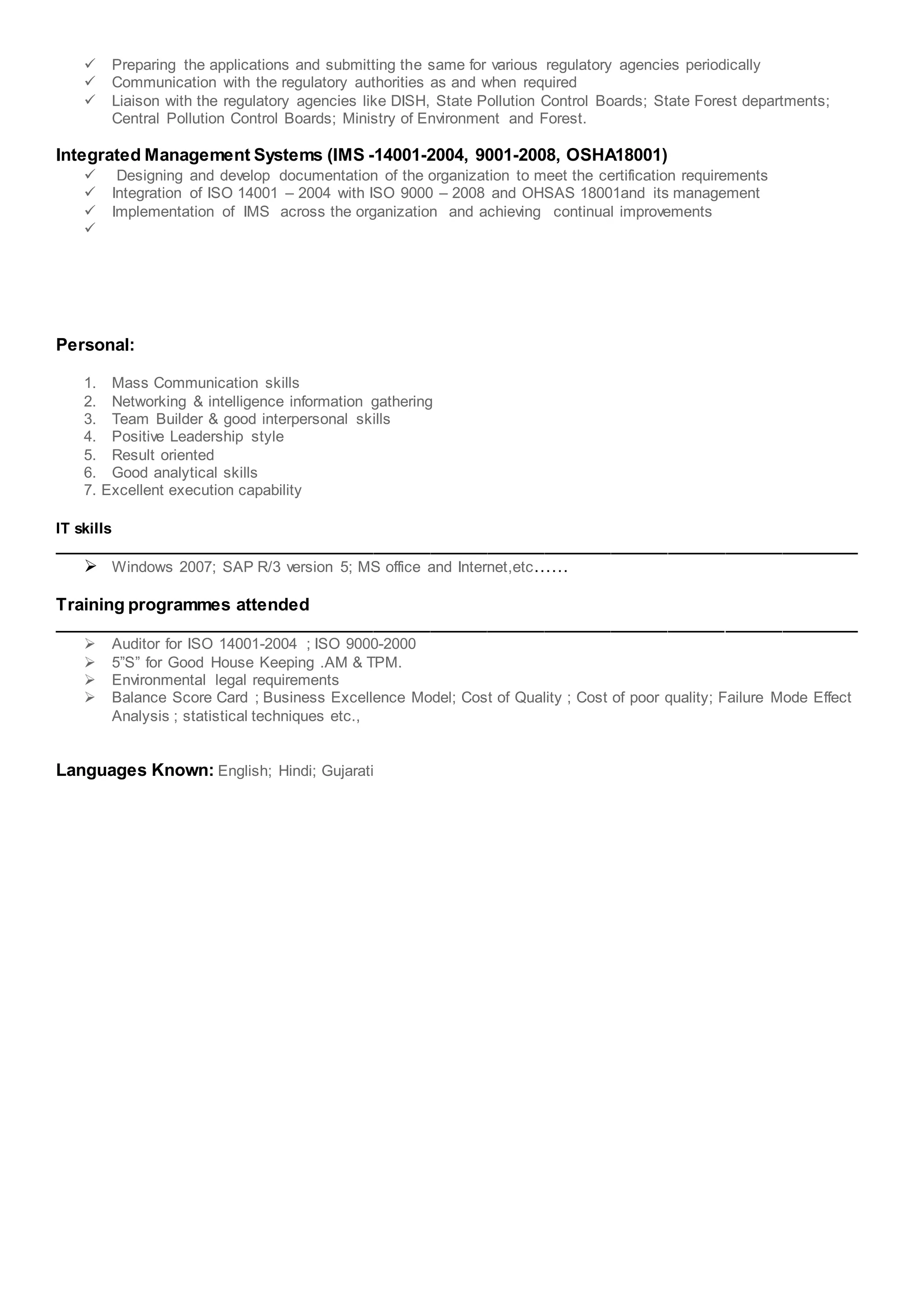  Preparing the applications and submitting the same for various regulatory agencies periodically
 Communication with the regulatory authorities as and when required
 Liaison with the regulatory agencies like DISH, State Pollution Control Boards; State Forest departments;
Central Pollution Control Boards; Ministry of Environment and Forest.
Integrated Management Systems (IMS -14001-2004, 9001-2008, OSHA18001)
 Designing and develop documentation of the organization to meet the certification requirements
 Integration of ISO 14001 – 2004 with ISO 9000 – 2008 and OHSAS 18001and its management
 Implementation of IMS across the organization and achieving continual improvements

Personal:
1. Mass Communication skills
2. Networking & intelligence information gathering
3. Team Builder & good interpersonal skills
4. Positive Leadership style
5. Result oriented
6. Good analytical skills
7. Excellent execution capability
IT skills
_____________________________________________________________________________________
 Windows 2007; SAP R/3 version 5; MS office and Internet,etc……
Training programmes attended
_____________________________________________________________________________________
 Auditor for ISO 14001-2004 ; ISO 9000-2000
 5”S” for Good House Keeping .AM & TPM.
 Environmental legal requirements
 Balance Score Card ; Business Excellence Model; Cost of Quality ; Cost of poor quality; Failure Mode Effect
Analysis ; statistical techniques etc.,
Languages Known: English; Hindi; Gujarati
 