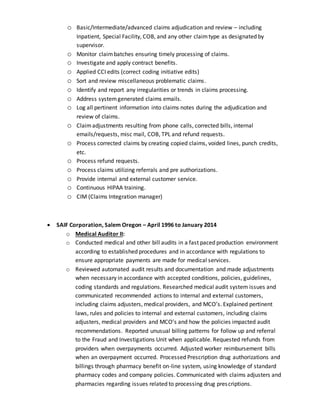 o Basic/Intermediate/advanced claims adjudication and review – including
Inpatient, Special Facility, COB, and any other claimtype as designated by
supervisor.
o Monitor claimbatches ensuring timely processing of claims.
o Investigate and apply contract benefits.
o Applied CCI edits (correct coding initiative edits)
o Sort and review miscellaneous problematic claims.
o Identify and report any irregularities or trends in claims processing.
o Address systemgenerated claims emails.
o Log all pertinent information into claims notes during the adjudication and
review of claims.
o Claimadjustments resulting from phone calls, corrected bills, internal
emails/requests, misc mail, COB, TPL and refund requests.
o Process corrected claims by creating copied claims, voided lines, punch credits,
etc.
o Process refund requests.
o Process claims utilizing referrals and pre authorizations.
o Provide internal and external customer service.
o Continuous HIPAA training.
o CIM (Claims Integration manager)
 SAIF Corporation, Salem Oregon – April 1996 to January 2014
o Medical Auditor II:
o Conducted medical and other bill audits in a fast paced production environment
according to established procedures and in accordance with regulations to
ensure appropriate payments are made for medical services.
o Reviewed automated audit results and documentation and made adjustments
when necessary in accordance with accepted conditions, policies, guidelines,
coding standards and regulations. Researched medical audit system issues and
communicated recommended actions to internal and external customers,
including claims adjusters, medical providers, and MCO’s. Explained pertinent
laws, rules and policies to internal and external customers, including claims
adjusters, medical providers and MCO’s and how the policies impacted audit
recommendations. Reported unusual billing patterns for follow up and referral
to the Fraud and Investigations Unit when applicable. Requested refunds from
providers when overpayments occurred. Adjusted worker reimbursement bills
when an overpayment occurred. Processed Prescription drug authorizations and
billings through pharmacy benefit on-line system, using knowledge of standard
pharmacy codes and company policies. Communicated with claims adjusters and
pharmacies regarding issues related to processing drug prescriptions.
 