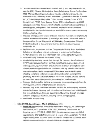 o Audited medical and worker reimbursement bills (CMS-1500, UB92 forms, etc.)
per the OAR’s /Oregon Administrative Rules, Bulletins and Oregon Fee Schedule,
MCO (Managed Care Organization) and hospital cost charge discounts, etc.
Confidential and Third Party audits. Applied MCO guidelines. Corrected or added
CPT, ICD-9 and Hospital Procedure Codes, Hospital Revenue Codes, HCPCS,
Dental, Psych, PT/OT, Chiro, Surgery, Rehab, DME, medical supplies and NDC
codes per audit rules. Reviewed chart notes to ensure correct coding and level of
service applied, changed CPT code if needed. Monitored claimconditions.
Handled rebills and denial situations and applied EOB text as appropriate quoting
OAR’s and stating rules.
o Provided billing customer service and audit resource, in person and on phone, to
internal and external customers (Claims Adjusters, Nurse Consultants, Medical
Provider office, Doctor, Pharmacist, WCD (Workers Compensation Division),
DCBS (Department of Consumer and Business Services), other insurance
companies, etc.)
o Explained rules, regulations, policies, Oregon administrative Rules (OAR’s) and
bulletins to internal and external customers, in person and on the phone.
o Gathered/retrieved and used information from various computer systems.
o Data entry using keyboard and numeric 10-key.
o Handled daily pharmacy transactions through the Pharmacy Benefit Manager
OPDP/Medimpact/Wellpartner. Verified eligibility and coverage dates. Dealt
with Adjuster’s, injured workers and pharmacies to ensure prescriptions were
allowed/rejected appropriately and that brand sourcing applied correctly and
when appropriate. Made sure correct DEA numbers used. A lot of trouble
shooting and phone customer service with injured workers waiting in the
pharmacy. Many rush situations handled for various reasons. Ensured workers
received their medications/supplies/treatments in a timely manner.
o Provided Medical Auditor training when needed for new employees to learn the
many systems, policies and complex audit procedures.
o Provided help in our small floor mailroom and also the main company mailroom.
Opened and sorted incoming mail. Picked up and distributed mail to 11 floors in
two separate buildings. Prepared outgoing mail by running through envelope
adhesive and postage machines, ensuring correct postage applied.
o Continuous HIPAA training.
 BCBSO/HMO, Salem Oregon – March 1991 to June 1994
o Claims Analyst: Analyzed and audited medical bills applying OAR’s and Oregon
fee Schedule, MCO guidelines. HCFA, UB92, Pharmacy, Dental forms, etc.
Ensuring correct CPT, ICD-9, HCPCS, DME, Hospital revenue codes, etc. billed
appropriately. Changed office visit levels of service when appropriate. Provided
in person and phone customer service to internal and external customers. I also
helped out with referral/prior authorization specialist job duties.
 