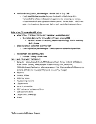 Fairview Training Center, Salem Oregon – March 1985 to May 1990
o Psych Aide/Medication Aide: Assisted clients with all daily living skills.
Transported to school, medical/dental appointments, shopping and outings.
Passed medications and applied treatments per MD and RN orders. Transcribed
orders. Reviewed and documented daily in both medical and personal charts.
Education/Licenses/Certifications
 VOCATIONAL CERTIFICATION/DEGREE IN CLAIMS ANALYST COURSE
o Chemeketa Community College; Salem Oregon January 1990
 Studied CPT and ICD-9 coding, Medical Terminology, human anatomy
& physiology
 OREGON CLAIMS EXAMINER CERTIFICATION
o SAIF Corporation; Salem Oregon – 1999 to present (continiously certified)
 MEDICATION AIDE CERTIFICATION
o Fairview Training Center - 1986
SKILLS AND EQUIPMENT EXPERIENCE:
 Computer - Word, Excel, Outlook, MARS (Medical Audit Review System), CARS (Claim
Audit Review System), HARS (Hospital Audit Review System), Sharepoint,
OPDP/MedImpact/Wellpartner pharmacy system, PBM (Pharmacy Benefit Management
System), CIM (Claims Integration Manager), EncoderPro, Halogen
 Keyboard
 Numeric 10-key
 Multi-line phone
 Fax/scanning machine
 Copy machine
 Micro fiche machine
 Mail sorting and postage machines
 Date stamp machine
 Dragon Speak technology
 Kronos
*References Available Upon Request
 