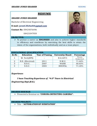 SHAIKH JUNED SHABBIR RESUME
1
RESUME
SHAIKH JUNED SHABBIR
Bachelor of Electrical Engineering
E-mail: juned.26shaikh@gmail.com
Contact No: 09424076496
08421047959
OBJECTIVE:
 To pursue a career as ENGINEER and also to achieve higher standards
in efficiency and excellence by exercising the best skills to attain the
vision of the organizations, both individually and as a team player.
EDUCATIONAL QUALIFICATION:
Sr.No Education Year of Passing University/Board Percentage
1 M. Tech(EPS) - R.G.GP.V.
Thesis
Submitted
2 B.E. (Electrical) 2011 N.M.U. 71.60%
3 H.S.C. 2007 NASIK 66.65%
4 S.S.C. 2005 BHOPAL 71.20%
Experience:
I have Teaching Experience of “4.0” Years in Electrical
Engineering Dept.(B.E.)
DEGREE SEMINAR
 Presented a Seminar on “CORONA DETECTING CAMERA”.
DEGREE PROJECT:
 Title : “AUTOMATION OF SUBSTATION”.
 