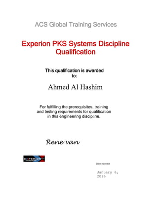 This qualification is awarded
to:
Date Awarded
Experion PKS Systems Discipline
Qualification
For fulfilling the prerequisites, training
and testing requirements for qualification
in this engineering discipline.
Rene van
Falier
Global Engineering
Excellence Director
January 6,
2016
Ahmed Al Hashim
ACS Global Training Services
 
