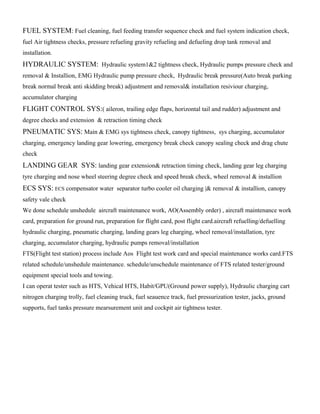 FUEL SYSTEM: Fuel cleaning, fuel feeding transfer sequence check and fuel system indication check,
fuel Air tightness checks, pressure refueling gravity refueling and defueling drop tank removal and
installation.
HYDRAULIC SYSTEM: Hydraulic system1&2 tightness check, Hydraulic pumps pressure check and
removal & Installion, EMG Hydraulic pump pressure check, Hydraulic break pressure(Auto break parking
break normal break anti skidding break) adjustment and removal& installation resiviour charging,
accumulator charging
FLIGHT CONTROL SYS:( aileron, trailing edge flaps, horizontal tail and rudder) adjustment and
degree checks and extension & retraction timing check
PNEUMATIC SYS: Main & EMG sys tightness check, canopy tightness, sys charging, accumulator
charging, emergency landing gear lowering, emergency break check canopy sealing check and drag chute
check
LANDING GEAR SYS: landing gear extension& retraction timing check, landing gear leg charging
tyre charging and nose wheel steering degree check and speed break check, wheel removal & installion
ECS SYS: ECS compensator water separator turbo cooler oil charging |& removal & installion, canopy
safety vale check
We done schedule unshedule aircraft maintenance work, AO(Assembly order) , aircraft maintenance work
card, preparation for ground run, preparation for flight card, post flight card.aircraft refuelling/defuelling
hydraulic charging, pneumatic charging, landing gears leg charging, wheel removal/installation, tyre
charging, accumulator charging, hydraulic pumps removal/installation
FTS(Flight test station) process include Aos Flight test work card and special maintenance works card.FTS
related schedule/unshedule maintenance. schedule/unschedule maintenance of FTS related tester/ground
equipment special tools and towing.
I can operat tester such as HTS, Vehical HTS, Habit/GPU(Ground power supply), Hydraulic charging cart
nitrogen charging trolly, fuel cleaning truck, fuel seauence track, fuel pressurization tester, jacks, ground
supports, fuel tanks pressure mearsurement unit and cockpit air tightness tester.
 