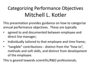 Categorizing Performance Objectives
Mitchell L. Kotler
This presentation provides guidance on how to categorize
annual performance objectives. These are typically
• agreed to and documented between employee and
direct line manager;
• Individually tailored to that employee and time frame;
• “tangible” contributions - distinct from the “how to”,
methods and soft skills, and distinct from development
of the employee.
This is geared towards scientific/R&D professionals.
 