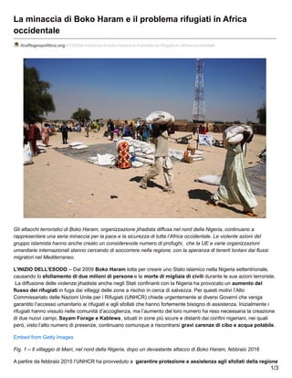 La minaccia di Boko Haram e il problema rifugiati in Africa
occidentale
ilcaffegeopolitico.org/43328/la-minaccia-di-boko-haram-e-il-problema-rifugiati-in-africa-occidentale
Gli attacchi terroristici di Boko Haram, organizzazione jihadista diffusa nel nord della Nigeria, continuano a
rappresentare una seria minaccia per la pace e la sicurezza di tutta l’Africa occidentale. Le violente azioni del
gruppo islamista hanno anche creato un considerevole numero di profughi, che la UE e varie organizzazioni
umanitarie internazionali stanno cercando di soccorrere nella regione, con la speranza di tenerli lontani dai flussi
migratori nel Mediterraneo.
L’INIZIO DELL’ESODO – Dal 2009 Boko Haram lotta per creare uno Stato islamico nella Nigeria settentrionale,
causando lo sfollamento di due milioni di persone e la morte di migliaia di civili durante le sue azioni terroriste.
La diffusione delle violenze jihadiste anche negli Stati confinanti con la Nigeria ha provocato un aumento del
flusso dei rifugiati in fuga dai villaggi delle zone a rischio in cerca di salvezza. Per questi motivi l’Alto
Commissariato delle Nazioni Unite per i Rifugiati (UNHCR) chiede urgentemente ai diversi Governi che venga
garantito l’accesso umanitario ai rifugiati e agli sfollati che hanno fortemente bisogno di assistenza. Inizialmente i
rifugiati hanno vissuto nelle comunità d’accoglienza, ma l’aumento del loro numero ha reso necessaria la creazione
di due nuovi campi, Sayam Forage e Kablewa, situati in zone più sicure e distanti dai confini nigeriani, nei quali
però, visto l’alto numero di presenze, continuano comunque a riscontrarsi gravi carenze di cibo e acqua potabile.
Embed from Getty Images
Fig. 1 – Il villaggio di Mairi, nel nord della Nigeria, dopo un devastante attacco di Boko Haram, febbraio 2016
A partire da febbraio 2015 l’UNHCR ha provveduto a garantire protezione e assistenza agli sfollati della regione
1/3
 