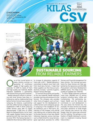 PT NESTLÉ INDONESIA
Wisma Nestlé lantai 5
Perkantoran Hijau Arkadia
Jl. Letjend. TB Simatupang Kav. 88
Jakarta 12520
www.nestle.co.id
1Highlight
FEBRUARY 2015 ISSUE 01
csv
kilas
A cocoa field school for
cocoa farmers in Mamuju,
West Sulawesi.
Fresh milk supply at Milk
Collection Center in Pucangsari,
Purwodadi, East Java.
O
ne of the crucial factors to
keep a factory running is a
guarantee of continuous
supply of high quality raw
materials. To fulfill its needs of fresh
and high quality raw materials, Nestlé
Indonesia establishes a partnership
with farmers living around its factories.
Nestlé Indonesia’s efforts in partner-
ing with local farmers have been in-
troduced as well as implemented long
before Farmer Connect was created. In
Lampung, for instance, a partnership
with the coffee farmers in Ngarip was
established in 1994. In 2014, Lampung
coffee farmers were able to supply
approximately 17,500 tons of coffee
beans for Panjang Factory. As for fresh
milk supply, Kejayan Factory has been
partnering with East Java dairy farm-
ers since 1975. The factory has even in-
stalled the River Osmosis (RO) machine
to increase its absorption capacity of
fresh milk in 2011. “Nestlé Indonesia is
committed to absorb more fresh milk
from local dairy farmers. I hope that
these suppliers can then focus on pro-
ductivity increase,” said Eko Sugiarto,
Kejayan Factory Manager.
To maintain the quantity and quality
of the raw materials, Nestlé Indonesia
provides training and assistance to the
farmers. The company also provides
other forms of support, such as finan-
cial support for the development of
coffee farmers’ joint enterprise groups
in Lampung or the installation of wa-
ter ad-libitum unit in 1425 barns, dis-
tribution of 747 chopper units and 40
cow milking units, as well as other aids
to the dairy farmers in East Java. Nestlé
Indonesia organizes various trainings,
such as field school for cocoa farmers,
good agriculture practices for coffee
farmers and financial management for
dairy farmers. The trainings and assis-
tance for these farmers are fully sup-
ported by the Agriservice and the Milk
Procurement and Dairy Development
(MPDD) teams. This helps ensure the
quality of supplied raw materials.
In 2014, Nestlé Indonesia produced
more than 300,000 tons of various
products including dairy, coffee and
confectionery. The partnership be-
tween Nestlé and the farmers also
contributes to rural development in
the area where the farmers live. For
example, the dairy farmers are trained
and given assistance to build biogas
units utilizing cow manure. By using
biogas, they can reduce gas consump-
tion for cooking. This synergy is a rea­
lization of Nestlé Indonesia’s commit-
ment to implement Creating Shared
Value (CSV).
Sustainable Sourcing
from Reliable Farmers
 