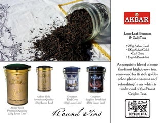 LooseLeaf Premium
& Gold Tins
• 225g AkbarGold
• 100gAkbarGold
• Earl Grey
• English Breakfast
An exquisite blend of some
the finest high grown tea,
renowned for its rich golden
color, pleasant aroma and
refreshing flavor which is
traditional of the Finest
Ceylon Tea.
Akbar Gold
Premium Quality
225g Loose Leaf
Akbar Gold
Premium Quality
100g Loose Leaf
Gourmet
Earl Grey
100g Loose Leaf
Gourmet
English Breakfast
250g Loose Leaf
 