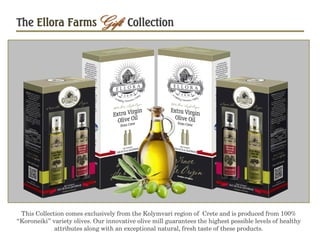 The Ellora FarmsGift Collection
This Collection comes exclusively from the Kolymvari region of Crete and is produced from 100%
“Koroneiki” variety olives. Our innovative olive mill guarantees the highest possible levels of healthy
attributes along with an exceptional natural, fresh taste of these products.
 