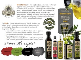 Ellora Farms olive oil is produced at source in the Kolymvari
region of Crete, in the middle of the Mediterranean Sea,
where the olives go beyond a simple agricultural product to
being a key ingredient in the life, culture and cuisine of the
region. Cretan diet has been credited as the world’s
healthiest diet. Taste the difference and trace the history of
single origin, single region, and ethically produced olive oil.
Trace the origin: www.ellorafarms.com
The PDO or “Protected Designation of Origin” products are
subject to very strict inspection process and subsequently
certified by the Greek Government as to its quality and
designation of origin.
 Each product bears the seal of authenticity, with an approved
and unique serial number on each and every unit of sale.
The unique identifier reveals the passage of the product from
the olive grove to the consumer.
 The product comes directly from the northwestern region of
Crete, Kolymvari, globally acclaimed for its top quality Olive Oil.
Single Origin Ethically
Produced
Traceable
Bottled at
Source
Trace the origin
 