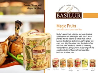 Magic Fruits
Basilur’s Magic Fruits collection is a burst of natural
fruits together with pure Ceylon tea & flavors which,
provides the true essence of natural fruits such as
luscious strawberries, zesty lemon, earthy ginger and
many more delightful natural fruits. A collection of tea
which has been masterfully blended to suite every
desire and mood. Enjoy summer all year long with this
ecstatic collection of Ceylon’s finest tea and the
goodness of natural fruits.
Mango
Pineapple
Lemon Lime Raspberry
Rosehip
Strawberry
Kiwi
Wild Cherry Tangerine
Roasted Chicken with
Ginger Tea Glaze
Ginger
 