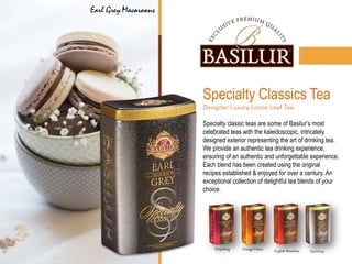 English Breakfast Earl GreyOrange PekoeDarjeeling
Specialty Classics Tea
Specialty classic teas are some of Basilur’s most
celebrated teas with the kaleidoscopic, intricately
designed exterior representing the art of drinking tea.
We provide an authentic tea drinking experience,
ensuring of an authentic and unforgettable experience.
Each blend has been created using the original
recipes established & enjoyed for over a century. An
exceptional collection of delightful tea blends of your
choice.
Earl Grey Macaroons
 
