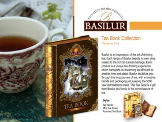 Tea Book Collection
Basilur is an expression of the art of drinking
tea. Each range of Basilur depicts its own story
related to the rich Sri Lankan heritage. Each
product is a unique tea drinking experience
which transports its discerning tea drinkers to
another time and place. Basilur tea takes you
through this long journey of tea, with innovative
blends and packaging yet, keeping the 5000
year old traditions intact. This Tea Book is a gift
from Basilur tea family to the connoisseurs of
tea.
Masala Chai Popsicles
Styles
Tea Books
Mini Tea Books
Assorted Tea Book
 
